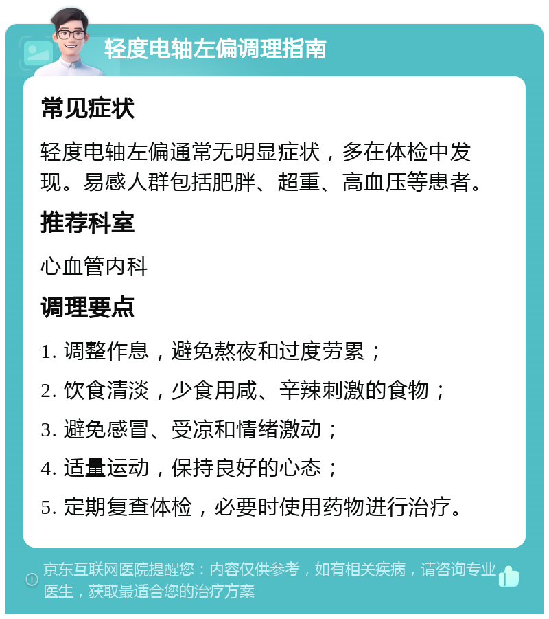 轻度电轴左偏调理指南 常见症状 轻度电轴左偏通常无明显症状，多在体检中发现。易感人群包括肥胖、超重、高血压等患者。 推荐科室 心血管内科 调理要点 1. 调整作息，避免熬夜和过度劳累； 2. 饮食清淡，少食用咸、辛辣刺激的食物； 3. 避免感冒、受凉和情绪激动； 4. 适量运动，保持良好的心态； 5. 定期复查体检，必要时使用药物进行治疗。