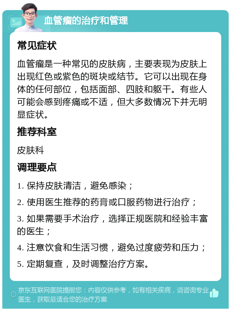 血管瘤的治疗和管理 常见症状 血管瘤是一种常见的皮肤病，主要表现为皮肤上出现红色或紫色的斑块或结节。它可以出现在身体的任何部位，包括面部、四肢和躯干。有些人可能会感到疼痛或不适，但大多数情况下并无明显症状。 推荐科室 皮肤科 调理要点 1. 保持皮肤清洁，避免感染； 2. 使用医生推荐的药膏或口服药物进行治疗； 3. 如果需要手术治疗，选择正规医院和经验丰富的医生； 4. 注意饮食和生活习惯，避免过度疲劳和压力； 5. 定期复查，及时调整治疗方案。