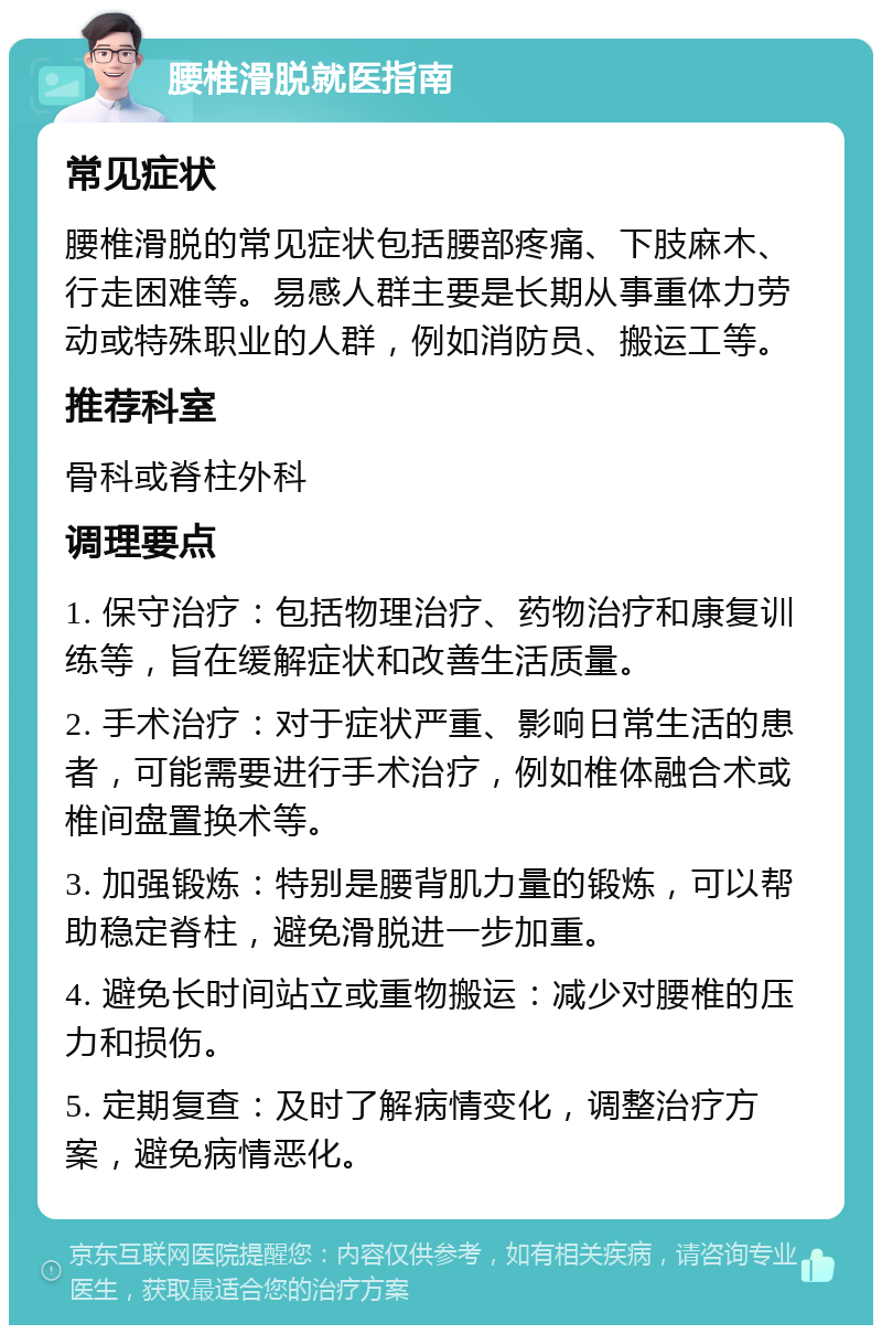 腰椎滑脱就医指南 常见症状 腰椎滑脱的常见症状包括腰部疼痛、下肢麻木、行走困难等。易感人群主要是长期从事重体力劳动或特殊职业的人群，例如消防员、搬运工等。 推荐科室 骨科或脊柱外科 调理要点 1. 保守治疗：包括物理治疗、药物治疗和康复训练等，旨在缓解症状和改善生活质量。 2. 手术治疗：对于症状严重、影响日常生活的患者，可能需要进行手术治疗，例如椎体融合术或椎间盘置换术等。 3. 加强锻炼：特别是腰背肌力量的锻炼，可以帮助稳定脊柱，避免滑脱进一步加重。 4. 避免长时间站立或重物搬运：减少对腰椎的压力和损伤。 5. 定期复查：及时了解病情变化，调整治疗方案，避免病情恶化。