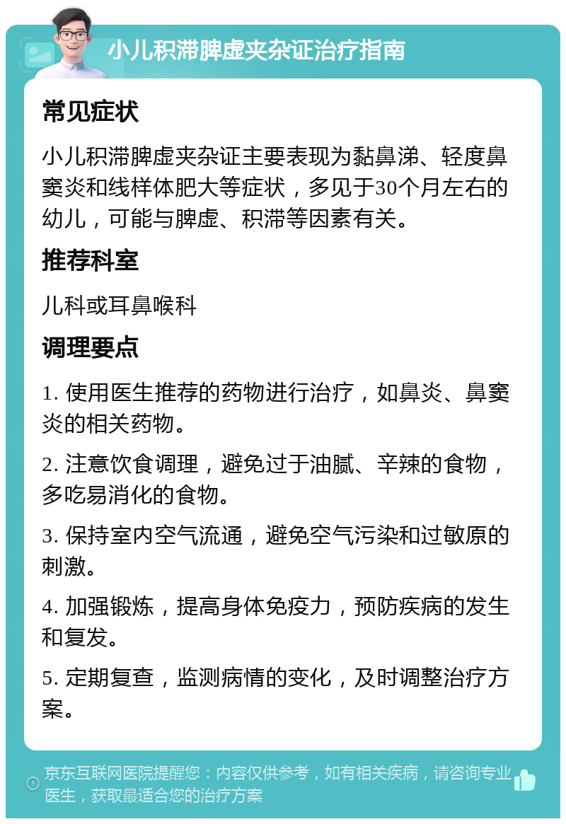 小儿积滞脾虚夹杂证治疗指南 常见症状 小儿积滞脾虚夹杂证主要表现为黏鼻涕、轻度鼻窦炎和线样体肥大等症状，多见于30个月左右的幼儿，可能与脾虚、积滞等因素有关。 推荐科室 儿科或耳鼻喉科 调理要点 1. 使用医生推荐的药物进行治疗，如鼻炎、鼻窦炎的相关药物。 2. 注意饮食调理，避免过于油腻、辛辣的食物，多吃易消化的食物。 3. 保持室内空气流通，避免空气污染和过敏原的刺激。 4. 加强锻炼，提高身体免疫力，预防疾病的发生和复发。 5. 定期复查，监测病情的变化，及时调整治疗方案。