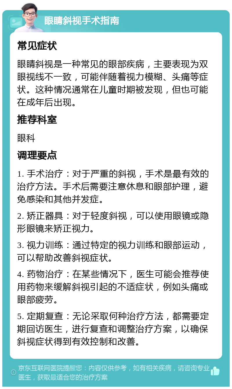 眼睛斜视手术指南 常见症状 眼睛斜视是一种常见的眼部疾病，主要表现为双眼视线不一致，可能伴随着视力模糊、头痛等症状。这种情况通常在儿童时期被发现，但也可能在成年后出现。 推荐科室 眼科 调理要点 1. 手术治疗：对于严重的斜视，手术是最有效的治疗方法。手术后需要注意休息和眼部护理，避免感染和其他并发症。 2. 矫正器具：对于轻度斜视，可以使用眼镜或隐形眼镜来矫正视力。 3. 视力训练：通过特定的视力训练和眼部运动，可以帮助改善斜视症状。 4. 药物治疗：在某些情况下，医生可能会推荐使用药物来缓解斜视引起的不适症状，例如头痛或眼部疲劳。 5. 定期复查：无论采取何种治疗方法，都需要定期回访医生，进行复查和调整治疗方案，以确保斜视症状得到有效控制和改善。