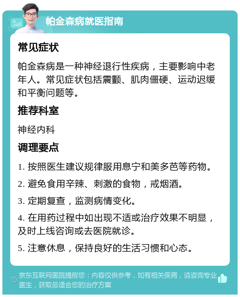 帕金森病就医指南 常见症状 帕金森病是一种神经退行性疾病，主要影响中老年人。常见症状包括震颤、肌肉僵硬、运动迟缓和平衡问题等。 推荐科室 神经内科 调理要点 1. 按照医生建议规律服用息宁和美多芭等药物。 2. 避免食用辛辣、刺激的食物，戒烟酒。 3. 定期复查，监测病情变化。 4. 在用药过程中如出现不适或治疗效果不明显，及时上线咨询或去医院就诊。 5. 注意休息，保持良好的生活习惯和心态。