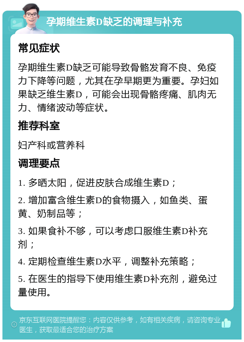 孕期维生素D缺乏的调理与补充 常见症状 孕期维生素D缺乏可能导致骨骼发育不良、免疫力下降等问题，尤其在孕早期更为重要。孕妇如果缺乏维生素D，可能会出现骨骼疼痛、肌肉无力、情绪波动等症状。 推荐科室 妇产科或营养科 调理要点 1. 多晒太阳，促进皮肤合成维生素D； 2. 增加富含维生素D的食物摄入，如鱼类、蛋黄、奶制品等； 3. 如果食补不够，可以考虑口服维生素D补充剂； 4. 定期检查维生素D水平，调整补充策略； 5. 在医生的指导下使用维生素D补充剂，避免过量使用。