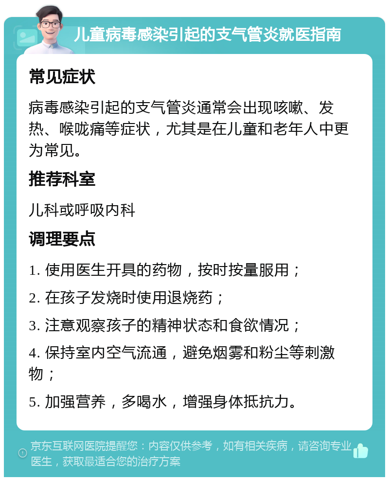 儿童病毒感染引起的支气管炎就医指南 常见症状 病毒感染引起的支气管炎通常会出现咳嗽、发热、喉咙痛等症状，尤其是在儿童和老年人中更为常见。 推荐科室 儿科或呼吸内科 调理要点 1. 使用医生开具的药物，按时按量服用； 2. 在孩子发烧时使用退烧药； 3. 注意观察孩子的精神状态和食欲情况； 4. 保持室内空气流通，避免烟雾和粉尘等刺激物； 5. 加强营养，多喝水，增强身体抵抗力。