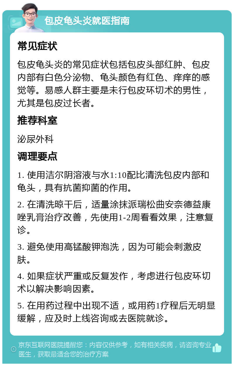 包皮龟头炎就医指南 常见症状 包皮龟头炎的常见症状包括包皮头部红肿、包皮内部有白色分泌物、龟头颜色有红色、痒痒的感觉等。易感人群主要是未行包皮环切术的男性，尤其是包皮过长者。 推荐科室 泌尿外科 调理要点 1. 使用洁尔阴溶液与水1:10配比清洗包皮内部和龟头，具有抗菌抑菌的作用。 2. 在清洗晾干后，适量涂抹派瑞松曲安奈德益康唑乳膏治疗改善，先使用1-2周看看效果，注意复诊。 3. 避免使用高锰酸钾泡洗，因为可能会刺激皮肤。 4. 如果症状严重或反复发作，考虑进行包皮环切术以解决影响因素。 5. 在用药过程中出现不适，或用药1疗程后无明显缓解，应及时上线咨询或去医院就诊。