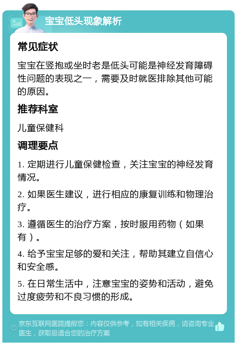 宝宝低头现象解析 常见症状 宝宝在竖抱或坐时老是低头可能是神经发育障碍性问题的表现之一，需要及时就医排除其他可能的原因。 推荐科室 儿童保健科 调理要点 1. 定期进行儿童保健检查，关注宝宝的神经发育情况。 2. 如果医生建议，进行相应的康复训练和物理治疗。 3. 遵循医生的治疗方案，按时服用药物（如果有）。 4. 给予宝宝足够的爱和关注，帮助其建立自信心和安全感。 5. 在日常生活中，注意宝宝的姿势和活动，避免过度疲劳和不良习惯的形成。