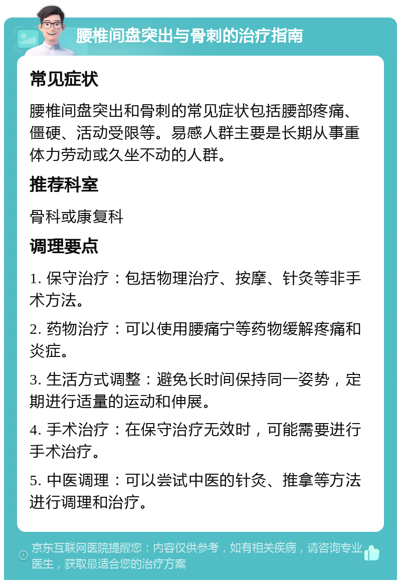 腰椎间盘突出与骨刺的治疗指南 常见症状 腰椎间盘突出和骨刺的常见症状包括腰部疼痛、僵硬、活动受限等。易感人群主要是长期从事重体力劳动或久坐不动的人群。 推荐科室 骨科或康复科 调理要点 1. 保守治疗：包括物理治疗、按摩、针灸等非手术方法。 2. 药物治疗：可以使用腰痛宁等药物缓解疼痛和炎症。 3. 生活方式调整：避免长时间保持同一姿势，定期进行适量的运动和伸展。 4. 手术治疗：在保守治疗无效时，可能需要进行手术治疗。 5. 中医调理：可以尝试中医的针灸、推拿等方法进行调理和治疗。