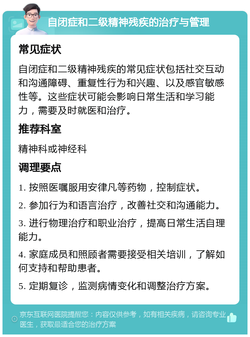 自闭症和二级精神残疾的治疗与管理 常见症状 自闭症和二级精神残疾的常见症状包括社交互动和沟通障碍、重复性行为和兴趣、以及感官敏感性等。这些症状可能会影响日常生活和学习能力，需要及时就医和治疗。 推荐科室 精神科或神经科 调理要点 1. 按照医嘱服用安律凡等药物，控制症状。 2. 参加行为和语言治疗，改善社交和沟通能力。 3. 进行物理治疗和职业治疗，提高日常生活自理能力。 4. 家庭成员和照顾者需要接受相关培训，了解如何支持和帮助患者。 5. 定期复诊，监测病情变化和调整治疗方案。