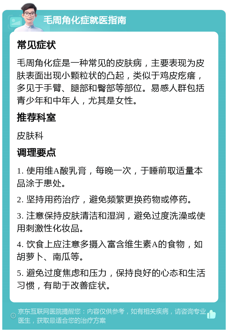 毛周角化症就医指南 常见症状 毛周角化症是一种常见的皮肤病，主要表现为皮肤表面出现小颗粒状的凸起，类似于鸡皮疙瘩，多见于手臂、腿部和臀部等部位。易感人群包括青少年和中年人，尤其是女性。 推荐科室 皮肤科 调理要点 1. 使用维A酸乳膏，每晚一次，于睡前取适量本品涂于患处。 2. 坚持用药治疗，避免频繁更换药物或停药。 3. 注意保持皮肤清洁和湿润，避免过度洗澡或使用刺激性化妆品。 4. 饮食上应注意多摄入富含维生素A的食物，如胡萝卜、南瓜等。 5. 避免过度焦虑和压力，保持良好的心态和生活习惯，有助于改善症状。