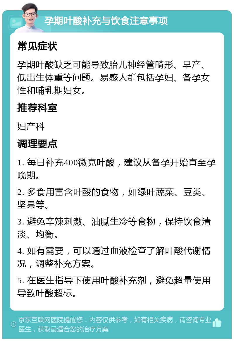 孕期叶酸补充与饮食注意事项 常见症状 孕期叶酸缺乏可能导致胎儿神经管畸形、早产、低出生体重等问题。易感人群包括孕妇、备孕女性和哺乳期妇女。 推荐科室 妇产科 调理要点 1. 每日补充400微克叶酸，建议从备孕开始直至孕晚期。 2. 多食用富含叶酸的食物，如绿叶蔬菜、豆类、坚果等。 3. 避免辛辣刺激、油腻生冷等食物，保持饮食清淡、均衡。 4. 如有需要，可以通过血液检查了解叶酸代谢情况，调整补充方案。 5. 在医生指导下使用叶酸补充剂，避免超量使用导致叶酸超标。