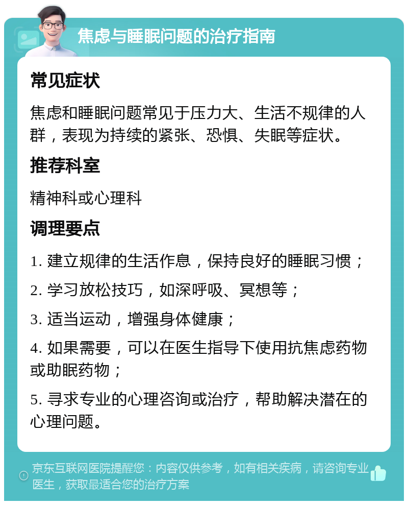 焦虑与睡眠问题的治疗指南 常见症状 焦虑和睡眠问题常见于压力大、生活不规律的人群，表现为持续的紧张、恐惧、失眠等症状。 推荐科室 精神科或心理科 调理要点 1. 建立规律的生活作息，保持良好的睡眠习惯； 2. 学习放松技巧，如深呼吸、冥想等； 3. 适当运动，增强身体健康； 4. 如果需要，可以在医生指导下使用抗焦虑药物或助眠药物； 5. 寻求专业的心理咨询或治疗，帮助解决潜在的心理问题。