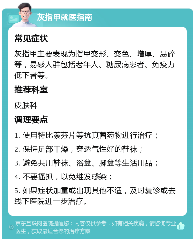 灰指甲就医指南 常见症状 灰指甲主要表现为指甲变形、变色、增厚、易碎等，易感人群包括老年人、糖尿病患者、免疫力低下者等。 推荐科室 皮肤科 调理要点 1. 使用特比萘芬片等抗真菌药物进行治疗； 2. 保持足部干燥，穿透气性好的鞋袜； 3. 避免共用鞋袜、浴盆、脚盆等生活用品； 4. 不要搔抓，以免继发感染； 5. 如果症状加重或出现其他不适，及时复诊或去线下医院进一步治疗。