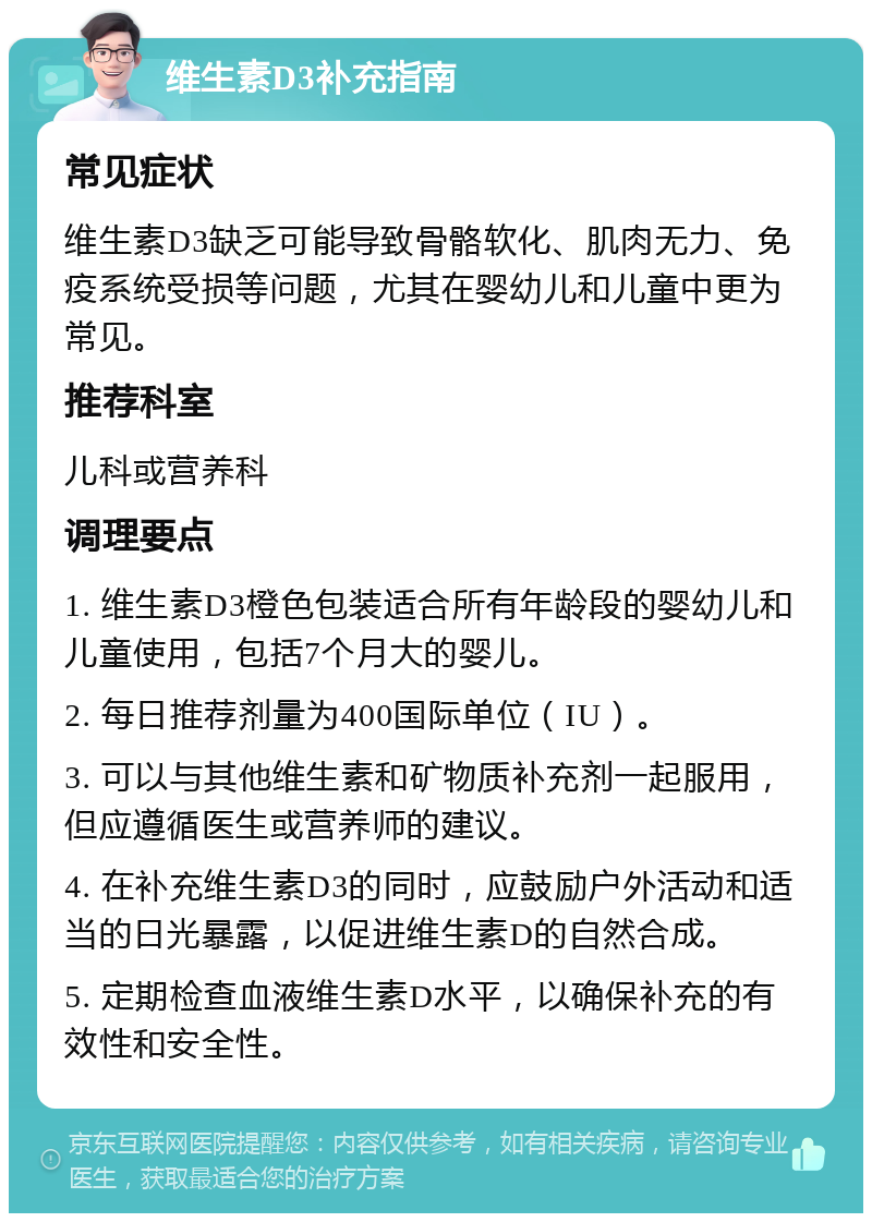 维生素D3补充指南 常见症状 维生素D3缺乏可能导致骨骼软化、肌肉无力、免疫系统受损等问题，尤其在婴幼儿和儿童中更为常见。 推荐科室 儿科或营养科 调理要点 1. 维生素D3橙色包装适合所有年龄段的婴幼儿和儿童使用，包括7个月大的婴儿。 2. 每日推荐剂量为400国际单位（IU）。 3. 可以与其他维生素和矿物质补充剂一起服用，但应遵循医生或营养师的建议。 4. 在补充维生素D3的同时，应鼓励户外活动和适当的日光暴露，以促进维生素D的自然合成。 5. 定期检查血液维生素D水平，以确保补充的有效性和安全性。