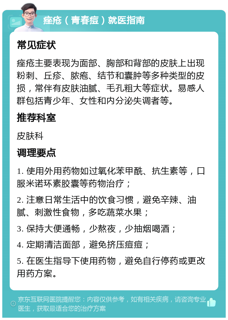 痤疮（青春痘）就医指南 常见症状 痤疮主要表现为面部、胸部和背部的皮肤上出现粉刺、丘疹、脓疱、结节和囊肿等多种类型的皮损，常伴有皮肤油腻、毛孔粗大等症状。易感人群包括青少年、女性和内分泌失调者等。 推荐科室 皮肤科 调理要点 1. 使用外用药物如过氧化苯甲酰、抗生素等，口服米诺环素胶囊等药物治疗； 2. 注意日常生活中的饮食习惯，避免辛辣、油腻、刺激性食物，多吃蔬菜水果； 3. 保持大便通畅，少熬夜，少抽烟喝酒； 4. 定期清洁面部，避免挤压痘痘； 5. 在医生指导下使用药物，避免自行停药或更改用药方案。