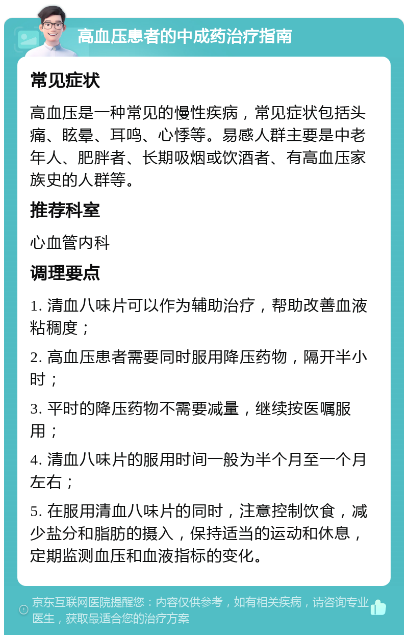 高血压患者的中成药治疗指南 常见症状 高血压是一种常见的慢性疾病，常见症状包括头痛、眩晕、耳鸣、心悸等。易感人群主要是中老年人、肥胖者、长期吸烟或饮酒者、有高血压家族史的人群等。 推荐科室 心血管内科 调理要点 1. 清血八味片可以作为辅助治疗，帮助改善血液粘稠度； 2. 高血压患者需要同时服用降压药物，隔开半小时； 3. 平时的降压药物不需要减量，继续按医嘱服用； 4. 清血八味片的服用时间一般为半个月至一个月左右； 5. 在服用清血八味片的同时，注意控制饮食，减少盐分和脂肪的摄入，保持适当的运动和休息，定期监测血压和血液指标的变化。