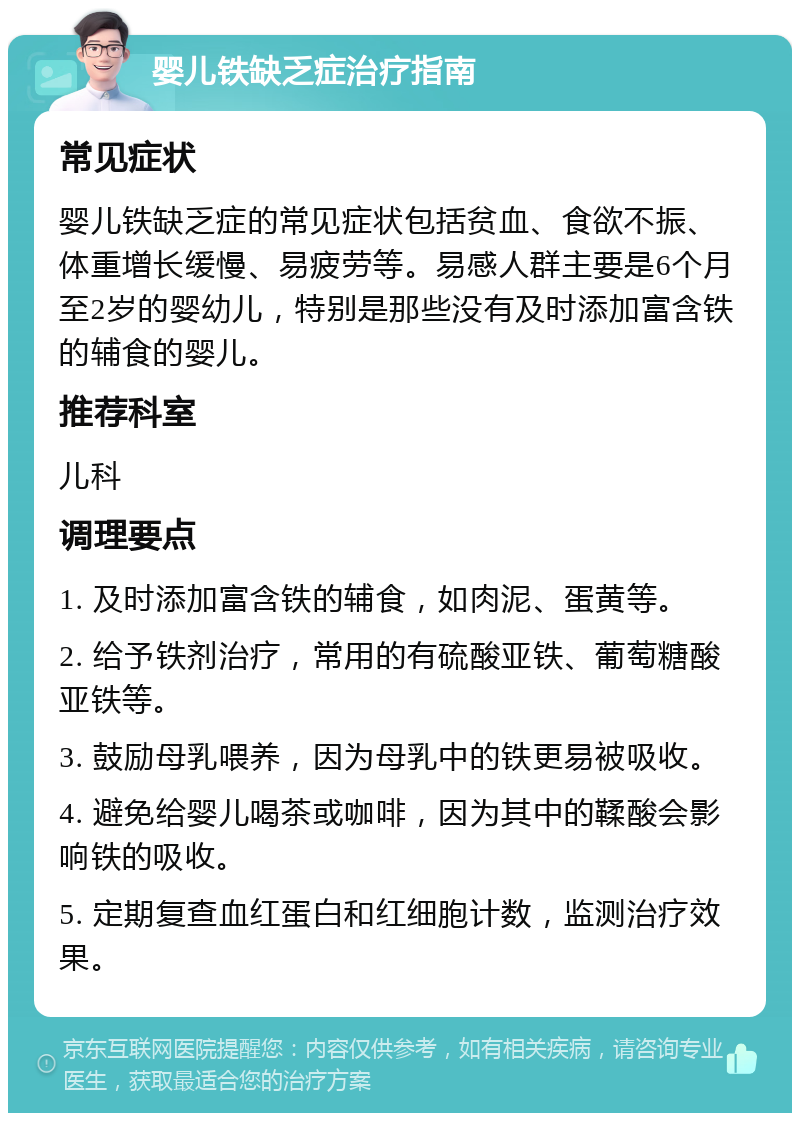 婴儿铁缺乏症治疗指南 常见症状 婴儿铁缺乏症的常见症状包括贫血、食欲不振、体重增长缓慢、易疲劳等。易感人群主要是6个月至2岁的婴幼儿，特别是那些没有及时添加富含铁的辅食的婴儿。 推荐科室 儿科 调理要点 1. 及时添加富含铁的辅食，如肉泥、蛋黄等。 2. 给予铁剂治疗，常用的有硫酸亚铁、葡萄糖酸亚铁等。 3. 鼓励母乳喂养，因为母乳中的铁更易被吸收。 4. 避免给婴儿喝茶或咖啡，因为其中的鞣酸会影响铁的吸收。 5. 定期复查血红蛋白和红细胞计数，监测治疗效果。