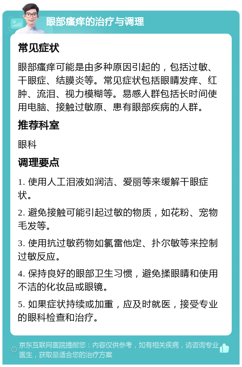 眼部瘙痒的治疗与调理 常见症状 眼部瘙痒可能是由多种原因引起的，包括过敏、干眼症、结膜炎等。常见症状包括眼睛发痒、红肿、流泪、视力模糊等。易感人群包括长时间使用电脑、接触过敏原、患有眼部疾病的人群。 推荐科室 眼科 调理要点 1. 使用人工泪液如润洁、爱丽等来缓解干眼症状。 2. 避免接触可能引起过敏的物质，如花粉、宠物毛发等。 3. 使用抗过敏药物如氯雷他定、扑尔敏等来控制过敏反应。 4. 保持良好的眼部卫生习惯，避免揉眼睛和使用不洁的化妆品或眼镜。 5. 如果症状持续或加重，应及时就医，接受专业的眼科检查和治疗。