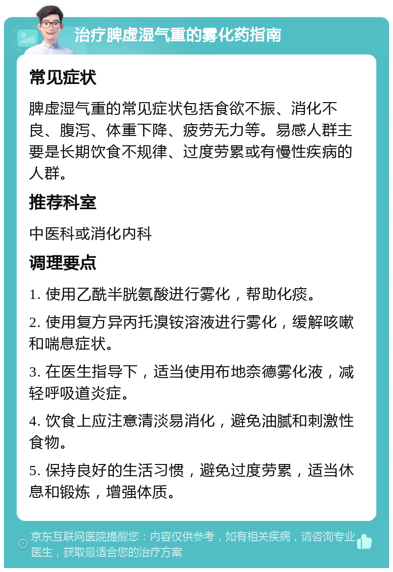 治疗脾虚湿气重的雾化药指南 常见症状 脾虚湿气重的常见症状包括食欲不振、消化不良、腹泻、体重下降、疲劳无力等。易感人群主要是长期饮食不规律、过度劳累或有慢性疾病的人群。 推荐科室 中医科或消化内科 调理要点 1. 使用乙酰半胱氨酸进行雾化，帮助化痰。 2. 使用复方异丙托溴铵溶液进行雾化，缓解咳嗽和喘息症状。 3. 在医生指导下，适当使用布地奈德雾化液，减轻呼吸道炎症。 4. 饮食上应注意清淡易消化，避免油腻和刺激性食物。 5. 保持良好的生活习惯，避免过度劳累，适当休息和锻炼，增强体质。