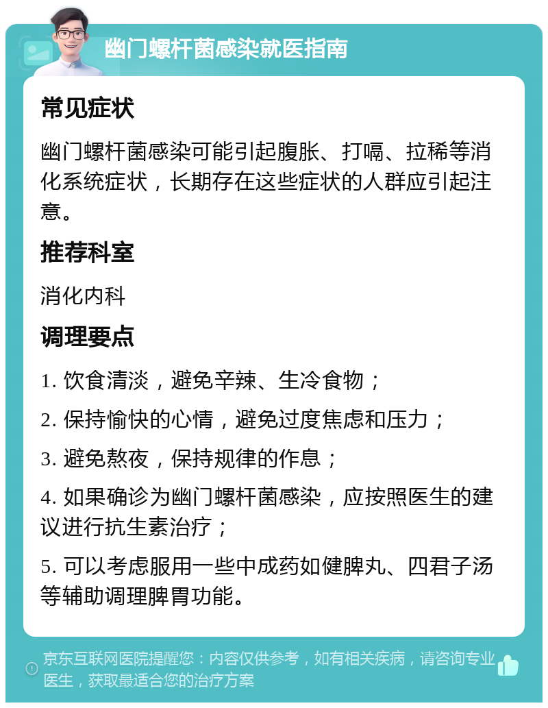 幽门螺杆菌感染就医指南 常见症状 幽门螺杆菌感染可能引起腹胀、打嗝、拉稀等消化系统症状，长期存在这些症状的人群应引起注意。 推荐科室 消化内科 调理要点 1. 饮食清淡，避免辛辣、生冷食物； 2. 保持愉快的心情，避免过度焦虑和压力； 3. 避免熬夜，保持规律的作息； 4. 如果确诊为幽门螺杆菌感染，应按照医生的建议进行抗生素治疗； 5. 可以考虑服用一些中成药如健脾丸、四君子汤等辅助调理脾胃功能。