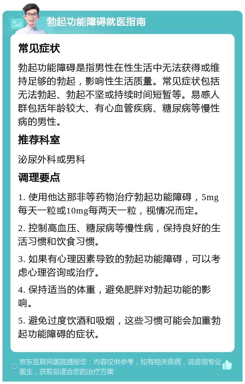 勃起功能障碍就医指南 常见症状 勃起功能障碍是指男性在性生活中无法获得或维持足够的勃起，影响性生活质量。常见症状包括无法勃起、勃起不坚或持续时间短暂等。易感人群包括年龄较大、有心血管疾病、糖尿病等慢性病的男性。 推荐科室 泌尿外科或男科 调理要点 1. 使用他达那非等药物治疗勃起功能障碍，5mg每天一粒或10mg每两天一粒，视情况而定。 2. 控制高血压、糖尿病等慢性病，保持良好的生活习惯和饮食习惯。 3. 如果有心理因素导致的勃起功能障碍，可以考虑心理咨询或治疗。 4. 保持适当的体重，避免肥胖对勃起功能的影响。 5. 避免过度饮酒和吸烟，这些习惯可能会加重勃起功能障碍的症状。