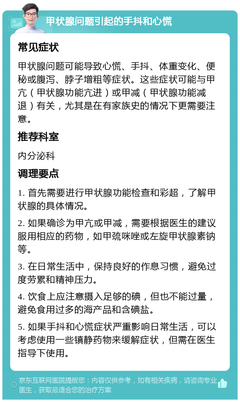 甲状腺问题引起的手抖和心慌 常见症状 甲状腺问题可能导致心慌、手抖、体重变化、便秘或腹泻、脖子增粗等症状。这些症状可能与甲亢（甲状腺功能亢进）或甲减（甲状腺功能减退）有关，尤其是在有家族史的情况下更需要注意。 推荐科室 内分泌科 调理要点 1. 首先需要进行甲状腺功能检查和彩超，了解甲状腺的具体情况。 2. 如果确诊为甲亢或甲减，需要根据医生的建议服用相应的药物，如甲巯咪唑或左旋甲状腺素钠等。 3. 在日常生活中，保持良好的作息习惯，避免过度劳累和精神压力。 4. 饮食上应注意摄入足够的碘，但也不能过量，避免食用过多的海产品和含碘盐。 5. 如果手抖和心慌症状严重影响日常生活，可以考虑使用一些镇静药物来缓解症状，但需在医生指导下使用。