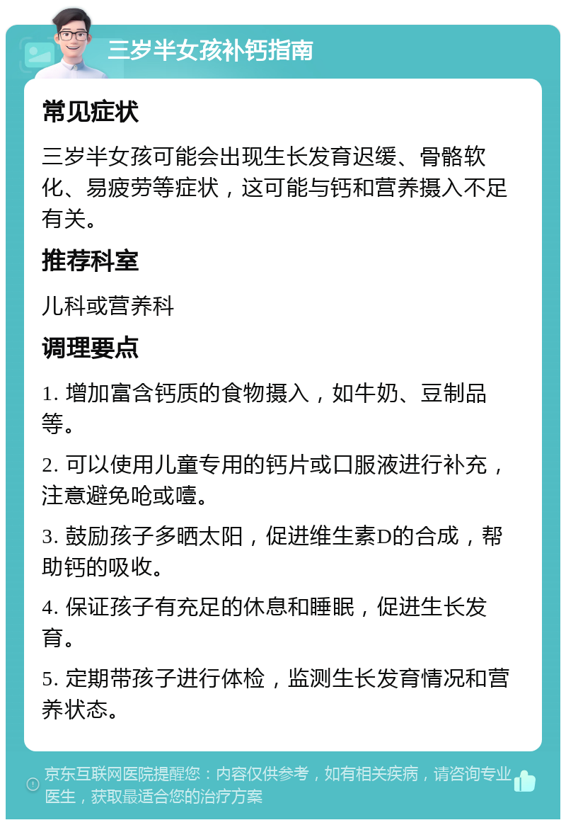 三岁半女孩补钙指南 常见症状 三岁半女孩可能会出现生长发育迟缓、骨骼软化、易疲劳等症状，这可能与钙和营养摄入不足有关。 推荐科室 儿科或营养科 调理要点 1. 增加富含钙质的食物摄入，如牛奶、豆制品等。 2. 可以使用儿童专用的钙片或口服液进行补充，注意避免呛或噎。 3. 鼓励孩子多晒太阳，促进维生素D的合成，帮助钙的吸收。 4. 保证孩子有充足的休息和睡眠，促进生长发育。 5. 定期带孩子进行体检，监测生长发育情况和营养状态。