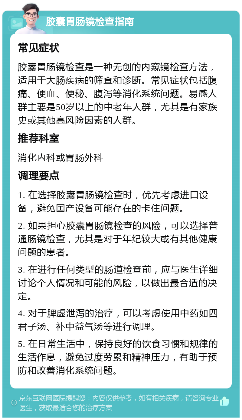 胶囊胃肠镜检查指南 常见症状 胶囊胃肠镜检查是一种无创的内窥镜检查方法，适用于大肠疾病的筛查和诊断。常见症状包括腹痛、便血、便秘、腹泻等消化系统问题。易感人群主要是50岁以上的中老年人群，尤其是有家族史或其他高风险因素的人群。 推荐科室 消化内科或胃肠外科 调理要点 1. 在选择胶囊胃肠镜检查时，优先考虑进口设备，避免国产设备可能存在的卡住问题。 2. 如果担心胶囊胃肠镜检查的风险，可以选择普通肠镜检查，尤其是对于年纪较大或有其他健康问题的患者。 3. 在进行任何类型的肠道检查前，应与医生详细讨论个人情况和可能的风险，以做出最合适的决定。 4. 对于脾虚泄泻的治疗，可以考虑使用中药如四君子汤、补中益气汤等进行调理。 5. 在日常生活中，保持良好的饮食习惯和规律的生活作息，避免过度劳累和精神压力，有助于预防和改善消化系统问题。