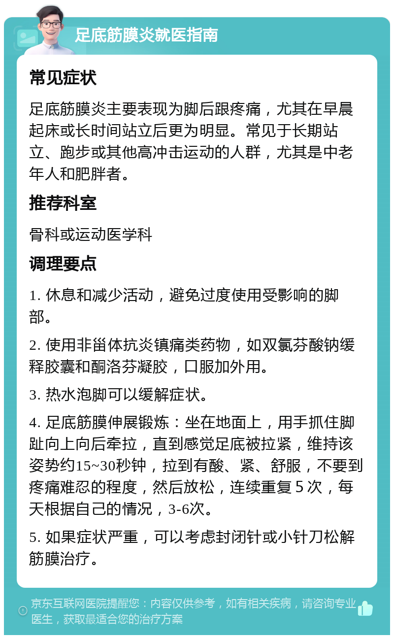 足底筋膜炎就医指南 常见症状 足底筋膜炎主要表现为脚后跟疼痛，尤其在早晨起床或长时间站立后更为明显。常见于长期站立、跑步或其他高冲击运动的人群，尤其是中老年人和肥胖者。 推荐科室 骨科或运动医学科 调理要点 1. 休息和减少活动，避免过度使用受影响的脚部。 2. 使用非甾体抗炎镇痛类药物，如双氯芬酸钠缓释胶囊和酮洛芬凝胶，口服加外用。 3. 热水泡脚可以缓解症状。 4. 足底筋膜伸展锻炼：坐在地面上，用手抓住脚趾向上向后牵拉，直到感觉足底被拉紧，维持该姿势约15~30秒钟，拉到有酸、紧、舒服，不要到疼痛难忍的程度，然后放松，连续重复５次，每天根据自己的情况，3-6次。 5. 如果症状严重，可以考虑封闭针或小针刀松解筋膜治疗。