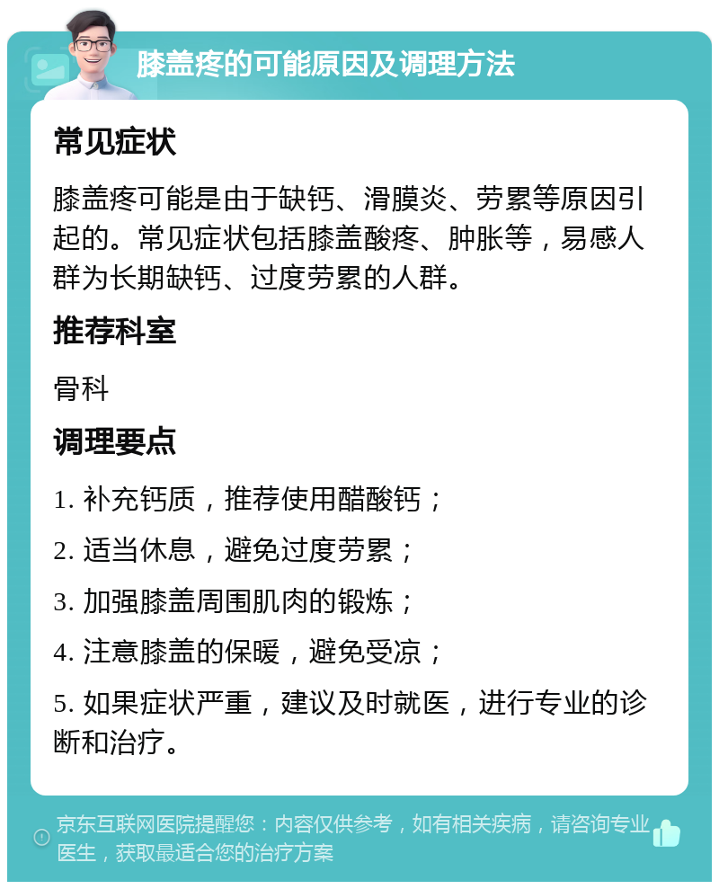 膝盖疼的可能原因及调理方法 常见症状 膝盖疼可能是由于缺钙、滑膜炎、劳累等原因引起的。常见症状包括膝盖酸疼、肿胀等，易感人群为长期缺钙、过度劳累的人群。 推荐科室 骨科 调理要点 1. 补充钙质，推荐使用醋酸钙； 2. 适当休息，避免过度劳累； 3. 加强膝盖周围肌肉的锻炼； 4. 注意膝盖的保暖，避免受凉； 5. 如果症状严重，建议及时就医，进行专业的诊断和治疗。