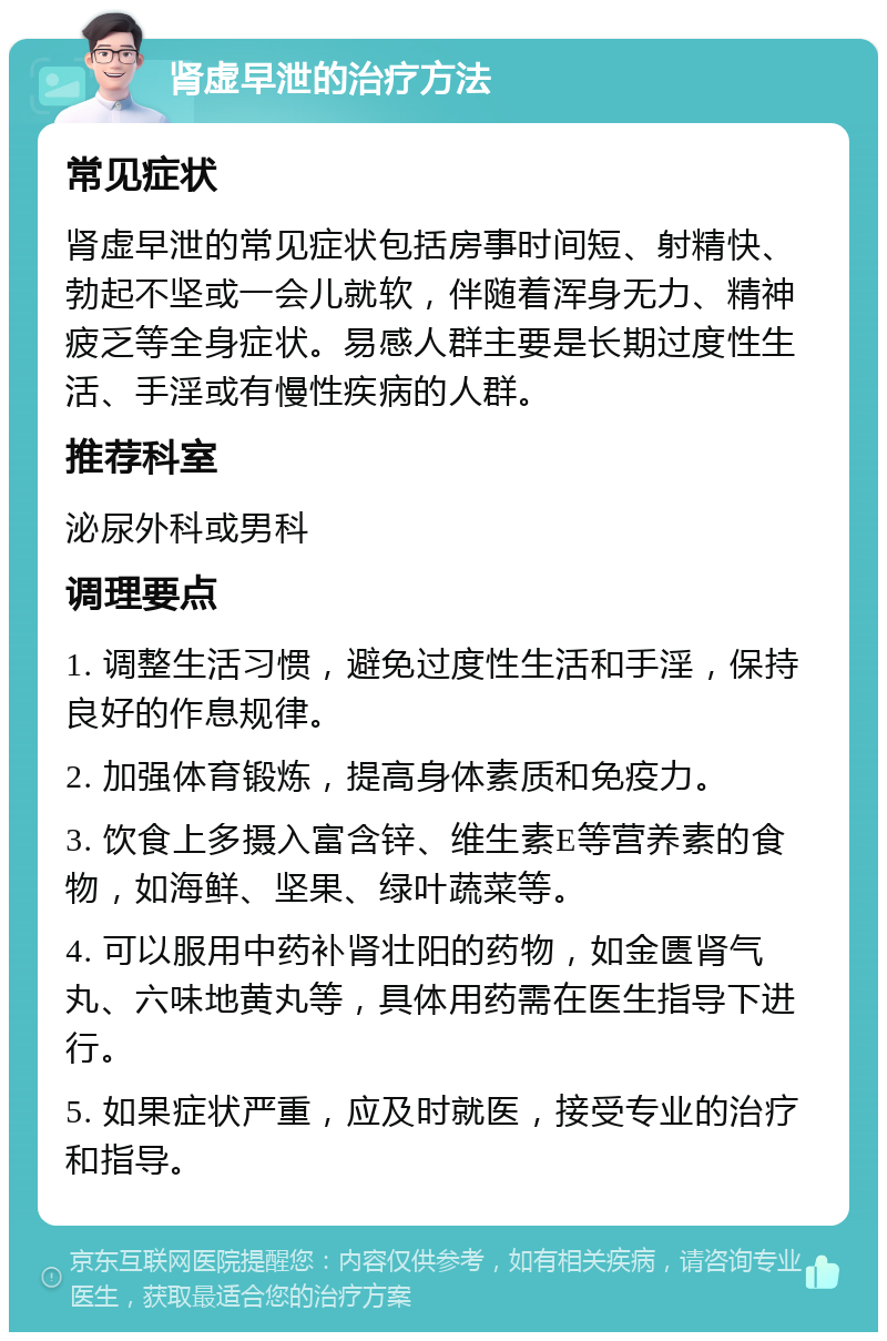 肾虚早泄的治疗方法 常见症状 肾虚早泄的常见症状包括房事时间短、射精快、勃起不坚或一会儿就软，伴随着浑身无力、精神疲乏等全身症状。易感人群主要是长期过度性生活、手淫或有慢性疾病的人群。 推荐科室 泌尿外科或男科 调理要点 1. 调整生活习惯，避免过度性生活和手淫，保持良好的作息规律。 2. 加强体育锻炼，提高身体素质和免疫力。 3. 饮食上多摄入富含锌、维生素E等营养素的食物，如海鲜、坚果、绿叶蔬菜等。 4. 可以服用中药补肾壮阳的药物，如金匮肾气丸、六味地黄丸等，具体用药需在医生指导下进行。 5. 如果症状严重，应及时就医，接受专业的治疗和指导。