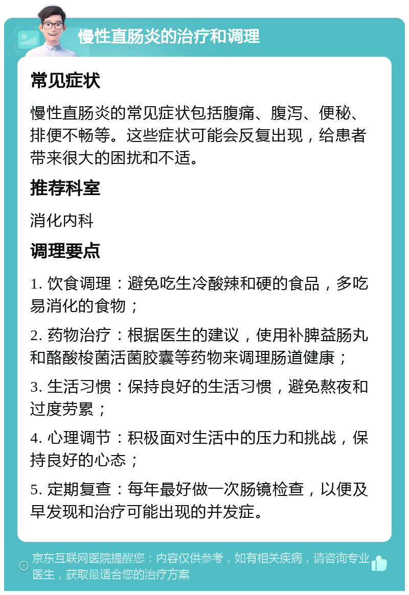 慢性直肠炎的治疗和调理 常见症状 慢性直肠炎的常见症状包括腹痛、腹泻、便秘、排便不畅等。这些症状可能会反复出现，给患者带来很大的困扰和不适。 推荐科室 消化内科 调理要点 1. 饮食调理：避免吃生冷酸辣和硬的食品，多吃易消化的食物； 2. 药物治疗：根据医生的建议，使用补脾益肠丸和酪酸梭菌活菌胶囊等药物来调理肠道健康； 3. 生活习惯：保持良好的生活习惯，避免熬夜和过度劳累； 4. 心理调节：积极面对生活中的压力和挑战，保持良好的心态； 5. 定期复查：每年最好做一次肠镜检查，以便及早发现和治疗可能出现的并发症。