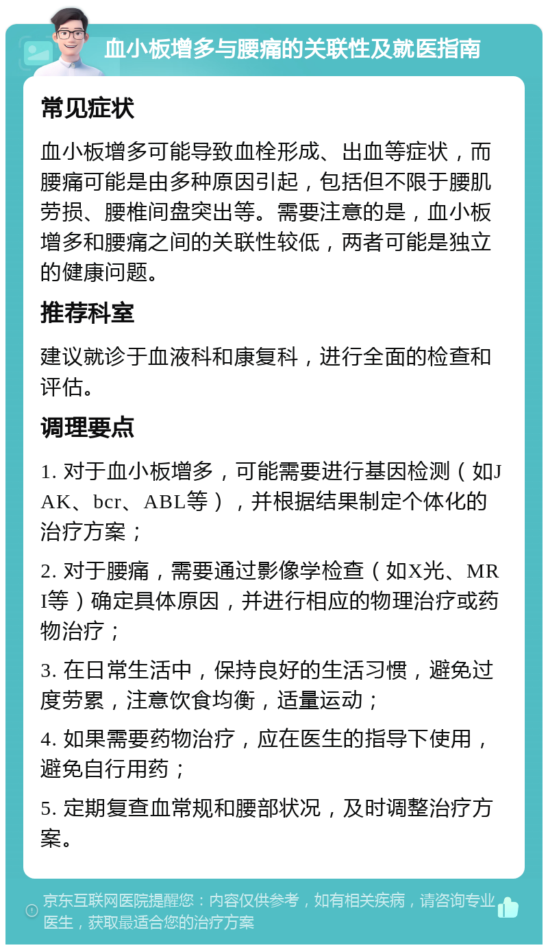 血小板增多与腰痛的关联性及就医指南 常见症状 血小板增多可能导致血栓形成、出血等症状，而腰痛可能是由多种原因引起，包括但不限于腰肌劳损、腰椎间盘突出等。需要注意的是，血小板增多和腰痛之间的关联性较低，两者可能是独立的健康问题。 推荐科室 建议就诊于血液科和康复科，进行全面的检查和评估。 调理要点 1. 对于血小板增多，可能需要进行基因检测（如JAK、bcr、ABL等），并根据结果制定个体化的治疗方案； 2. 对于腰痛，需要通过影像学检查（如X光、MRI等）确定具体原因，并进行相应的物理治疗或药物治疗； 3. 在日常生活中，保持良好的生活习惯，避免过度劳累，注意饮食均衡，适量运动； 4. 如果需要药物治疗，应在医生的指导下使用，避免自行用药； 5. 定期复查血常规和腰部状况，及时调整治疗方案。