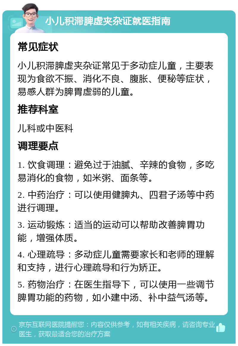 小儿积滞脾虚夹杂证就医指南 常见症状 小儿积滞脾虚夹杂证常见于多动症儿童，主要表现为食欲不振、消化不良、腹胀、便秘等症状，易感人群为脾胃虚弱的儿童。 推荐科室 儿科或中医科 调理要点 1. 饮食调理：避免过于油腻、辛辣的食物，多吃易消化的食物，如米粥、面条等。 2. 中药治疗：可以使用健脾丸、四君子汤等中药进行调理。 3. 运动锻炼：适当的运动可以帮助改善脾胃功能，增强体质。 4. 心理疏导：多动症儿童需要家长和老师的理解和支持，进行心理疏导和行为矫正。 5. 药物治疗：在医生指导下，可以使用一些调节脾胃功能的药物，如小建中汤、补中益气汤等。