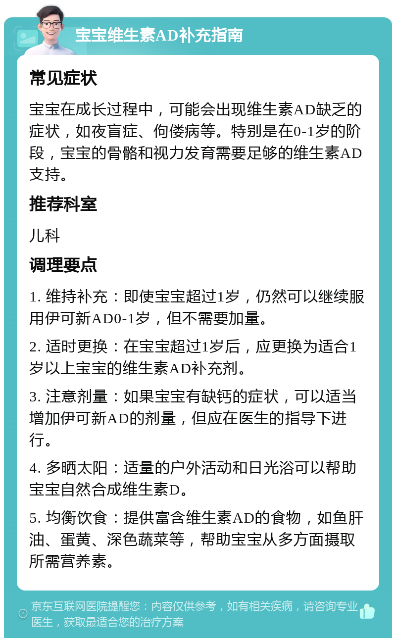 宝宝维生素AD补充指南 常见症状 宝宝在成长过程中，可能会出现维生素AD缺乏的症状，如夜盲症、佝偻病等。特别是在0-1岁的阶段，宝宝的骨骼和视力发育需要足够的维生素AD支持。 推荐科室 儿科 调理要点 1. 维持补充：即使宝宝超过1岁，仍然可以继续服用伊可新AD0-1岁，但不需要加量。 2. 适时更换：在宝宝超过1岁后，应更换为适合1岁以上宝宝的维生素AD补充剂。 3. 注意剂量：如果宝宝有缺钙的症状，可以适当增加伊可新AD的剂量，但应在医生的指导下进行。 4. 多晒太阳：适量的户外活动和日光浴可以帮助宝宝自然合成维生素D。 5. 均衡饮食：提供富含维生素AD的食物，如鱼肝油、蛋黄、深色蔬菜等，帮助宝宝从多方面摄取所需营养素。