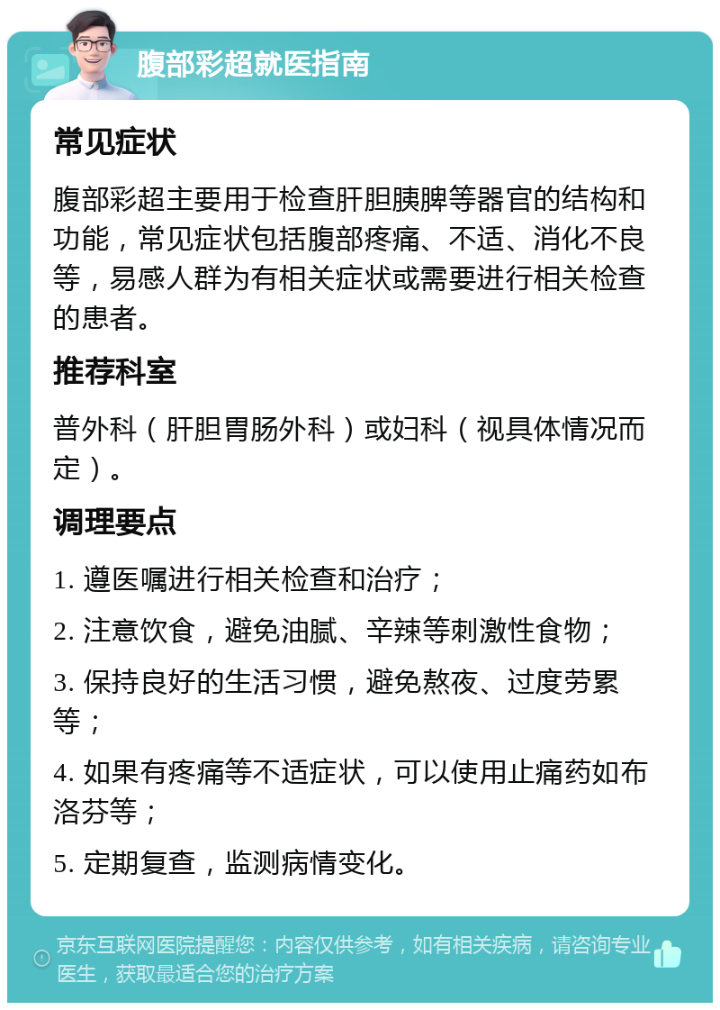 腹部彩超就医指南 常见症状 腹部彩超主要用于检查肝胆胰脾等器官的结构和功能，常见症状包括腹部疼痛、不适、消化不良等，易感人群为有相关症状或需要进行相关检查的患者。 推荐科室 普外科（肝胆胃肠外科）或妇科（视具体情况而定）。 调理要点 1. 遵医嘱进行相关检查和治疗； 2. 注意饮食，避免油腻、辛辣等刺激性食物； 3. 保持良好的生活习惯，避免熬夜、过度劳累等； 4. 如果有疼痛等不适症状，可以使用止痛药如布洛芬等； 5. 定期复查，监测病情变化。