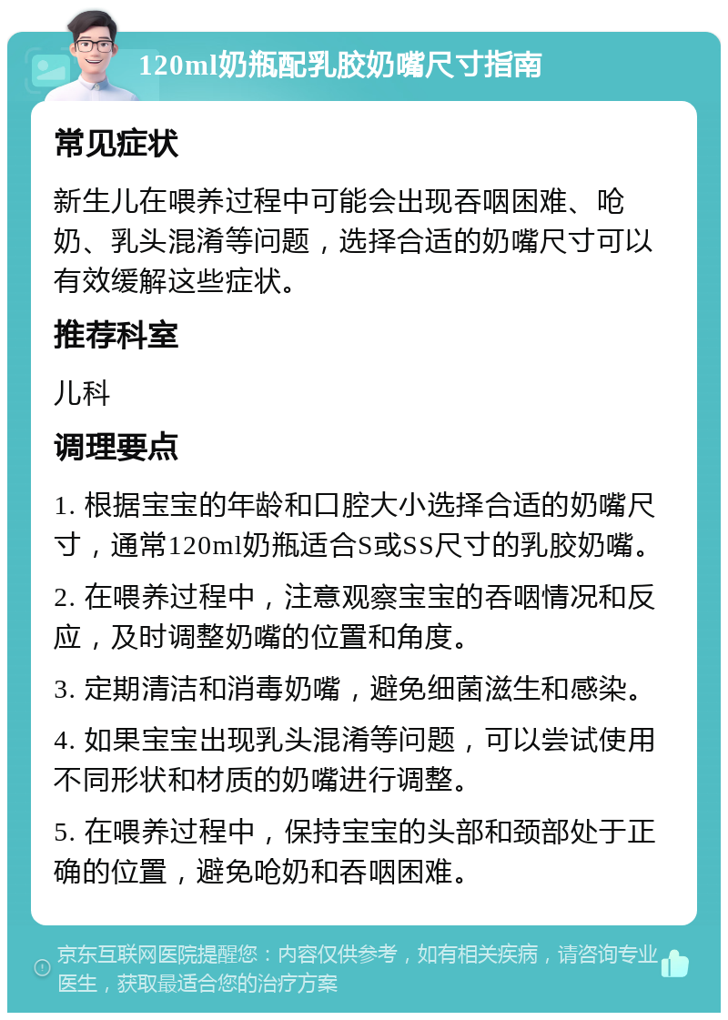 120ml奶瓶配乳胶奶嘴尺寸指南 常见症状 新生儿在喂养过程中可能会出现吞咽困难、呛奶、乳头混淆等问题，选择合适的奶嘴尺寸可以有效缓解这些症状。 推荐科室 儿科 调理要点 1. 根据宝宝的年龄和口腔大小选择合适的奶嘴尺寸，通常120ml奶瓶适合S或SS尺寸的乳胶奶嘴。 2. 在喂养过程中，注意观察宝宝的吞咽情况和反应，及时调整奶嘴的位置和角度。 3. 定期清洁和消毒奶嘴，避免细菌滋生和感染。 4. 如果宝宝出现乳头混淆等问题，可以尝试使用不同形状和材质的奶嘴进行调整。 5. 在喂养过程中，保持宝宝的头部和颈部处于正确的位置，避免呛奶和吞咽困难。