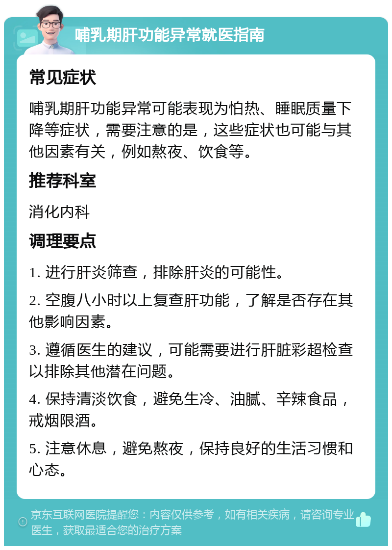 哺乳期肝功能异常就医指南 常见症状 哺乳期肝功能异常可能表现为怕热、睡眠质量下降等症状，需要注意的是，这些症状也可能与其他因素有关，例如熬夜、饮食等。 推荐科室 消化内科 调理要点 1. 进行肝炎筛查，排除肝炎的可能性。 2. 空腹八小时以上复查肝功能，了解是否存在其他影响因素。 3. 遵循医生的建议，可能需要进行肝脏彩超检查以排除其他潜在问题。 4. 保持清淡饮食，避免生冷、油腻、辛辣食品，戒烟限酒。 5. 注意休息，避免熬夜，保持良好的生活习惯和心态。