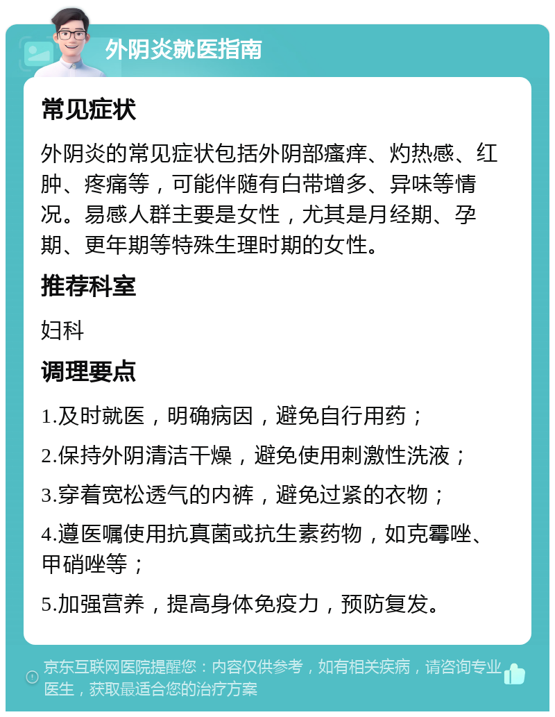 外阴炎就医指南 常见症状 外阴炎的常见症状包括外阴部瘙痒、灼热感、红肿、疼痛等，可能伴随有白带增多、异味等情况。易感人群主要是女性，尤其是月经期、孕期、更年期等特殊生理时期的女性。 推荐科室 妇科 调理要点 1.及时就医，明确病因，避免自行用药； 2.保持外阴清洁干燥，避免使用刺激性洗液； 3.穿着宽松透气的内裤，避免过紧的衣物； 4.遵医嘱使用抗真菌或抗生素药物，如克霉唑、甲硝唑等； 5.加强营养，提高身体免疫力，预防复发。