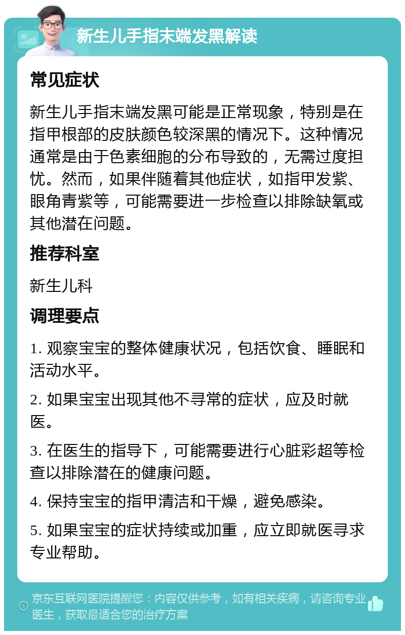 新生儿手指末端发黑解读 常见症状 新生儿手指末端发黑可能是正常现象，特别是在指甲根部的皮肤颜色较深黑的情况下。这种情况通常是由于色素细胞的分布导致的，无需过度担忧。然而，如果伴随着其他症状，如指甲发紫、眼角青紫等，可能需要进一步检查以排除缺氧或其他潜在问题。 推荐科室 新生儿科 调理要点 1. 观察宝宝的整体健康状况，包括饮食、睡眠和活动水平。 2. 如果宝宝出现其他不寻常的症状，应及时就医。 3. 在医生的指导下，可能需要进行心脏彩超等检查以排除潜在的健康问题。 4. 保持宝宝的指甲清洁和干燥，避免感染。 5. 如果宝宝的症状持续或加重，应立即就医寻求专业帮助。