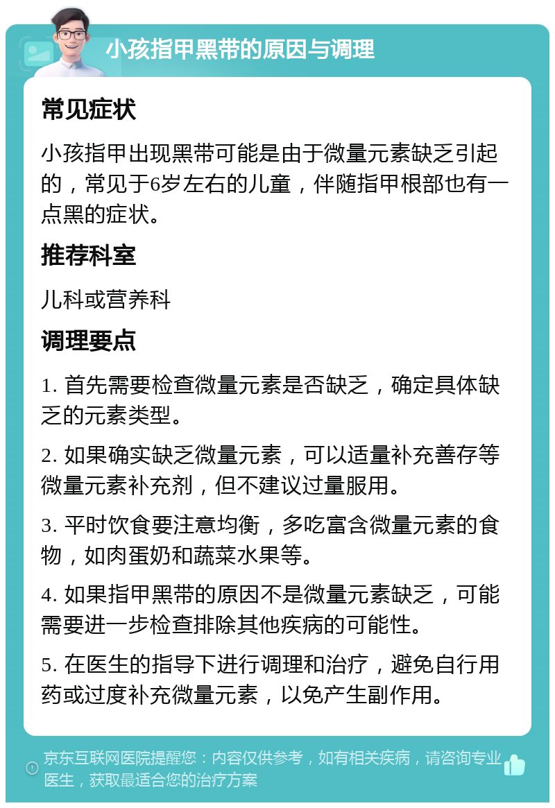 小孩指甲黑带的原因与调理 常见症状 小孩指甲出现黑带可能是由于微量元素缺乏引起的，常见于6岁左右的儿童，伴随指甲根部也有一点黑的症状。 推荐科室 儿科或营养科 调理要点 1. 首先需要检查微量元素是否缺乏，确定具体缺乏的元素类型。 2. 如果确实缺乏微量元素，可以适量补充善存等微量元素补充剂，但不建议过量服用。 3. 平时饮食要注意均衡，多吃富含微量元素的食物，如肉蛋奶和蔬菜水果等。 4. 如果指甲黑带的原因不是微量元素缺乏，可能需要进一步检查排除其他疾病的可能性。 5. 在医生的指导下进行调理和治疗，避免自行用药或过度补充微量元素，以免产生副作用。