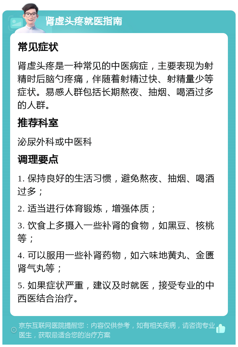 肾虚头疼就医指南 常见症状 肾虚头疼是一种常见的中医病症，主要表现为射精时后脑勺疼痛，伴随着射精过快、射精量少等症状。易感人群包括长期熬夜、抽烟、喝酒过多的人群。 推荐科室 泌尿外科或中医科 调理要点 1. 保持良好的生活习惯，避免熬夜、抽烟、喝酒过多； 2. 适当进行体育锻炼，增强体质； 3. 饮食上多摄入一些补肾的食物，如黑豆、核桃等； 4. 可以服用一些补肾药物，如六味地黄丸、金匮肾气丸等； 5. 如果症状严重，建议及时就医，接受专业的中西医结合治疗。