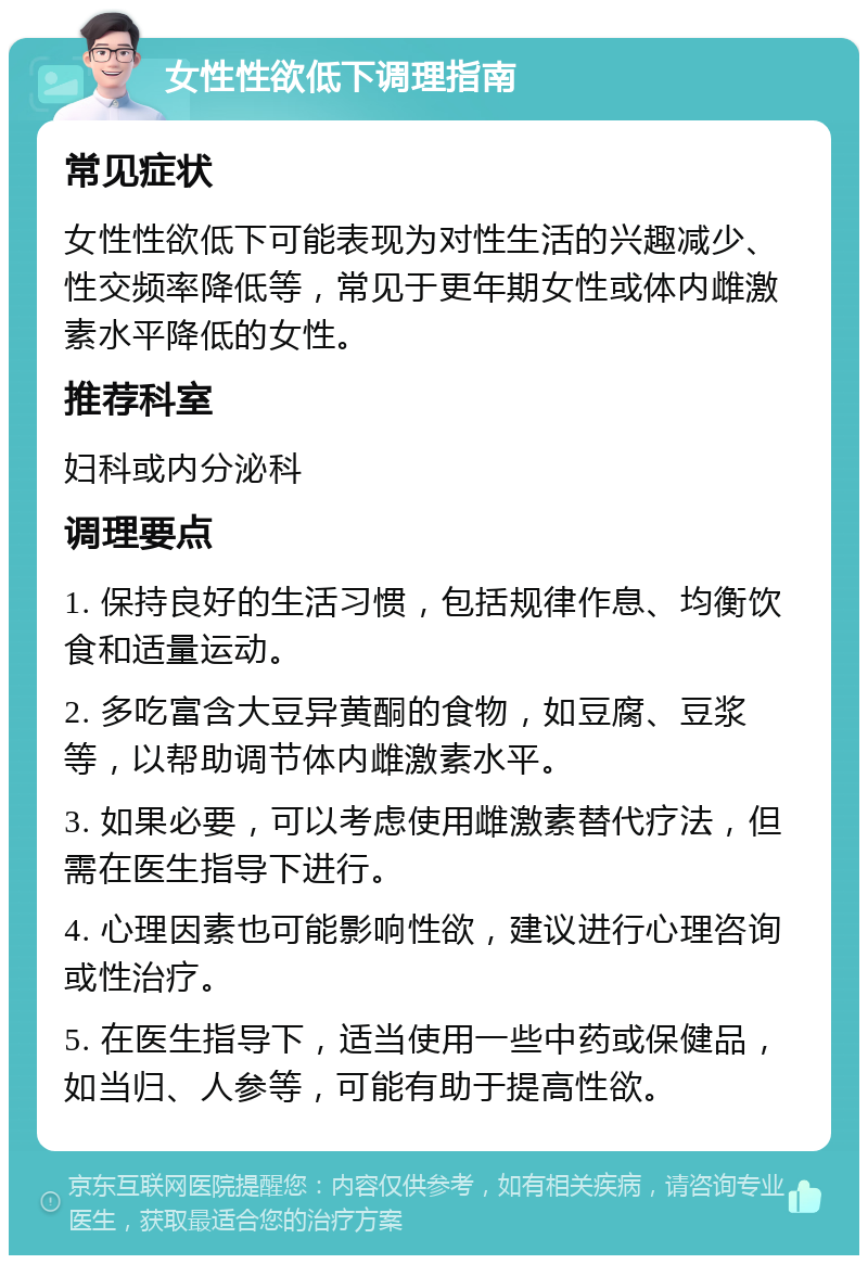 女性性欲低下调理指南 常见症状 女性性欲低下可能表现为对性生活的兴趣减少、性交频率降低等，常见于更年期女性或体内雌激素水平降低的女性。 推荐科室 妇科或内分泌科 调理要点 1. 保持良好的生活习惯，包括规律作息、均衡饮食和适量运动。 2. 多吃富含大豆异黄酮的食物，如豆腐、豆浆等，以帮助调节体内雌激素水平。 3. 如果必要，可以考虑使用雌激素替代疗法，但需在医生指导下进行。 4. 心理因素也可能影响性欲，建议进行心理咨询或性治疗。 5. 在医生指导下，适当使用一些中药或保健品，如当归、人参等，可能有助于提高性欲。