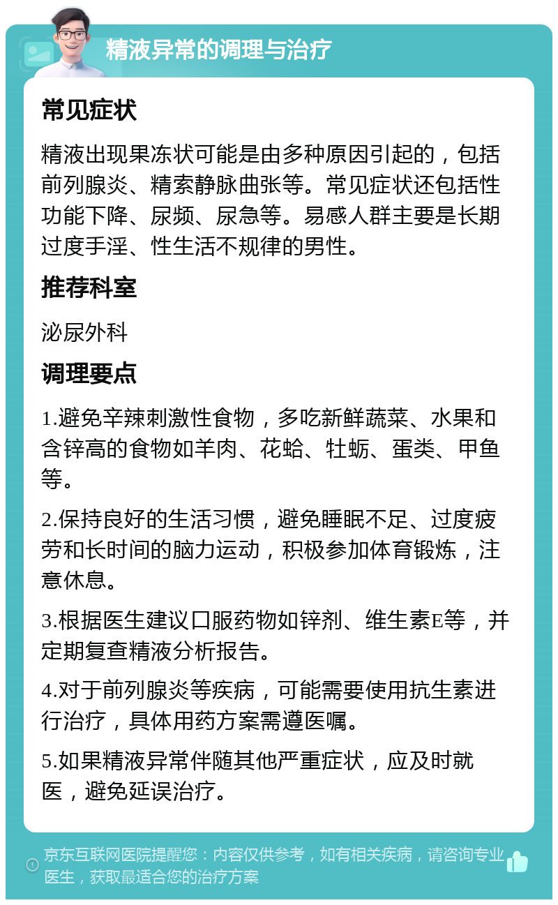 精液异常的调理与治疗 常见症状 精液出现果冻状可能是由多种原因引起的，包括前列腺炎、精索静脉曲张等。常见症状还包括性功能下降、尿频、尿急等。易感人群主要是长期过度手淫、性生活不规律的男性。 推荐科室 泌尿外科 调理要点 1.避免辛辣刺激性食物，多吃新鲜蔬菜、水果和含锌高的食物如羊肉、花蛤、牡蛎、蛋类、甲鱼等。 2.保持良好的生活习惯，避免睡眠不足、过度疲劳和长时间的脑力运动，积极参加体育锻炼，注意休息。 3.根据医生建议口服药物如锌剂、维生素E等，并定期复查精液分析报告。 4.对于前列腺炎等疾病，可能需要使用抗生素进行治疗，具体用药方案需遵医嘱。 5.如果精液异常伴随其他严重症状，应及时就医，避免延误治疗。