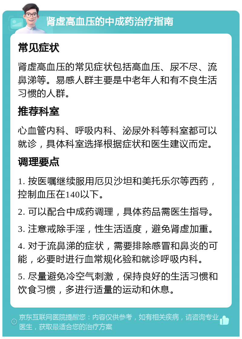 肾虚高血压的中成药治疗指南 常见症状 肾虚高血压的常见症状包括高血压、尿不尽、流鼻涕等。易感人群主要是中老年人和有不良生活习惯的人群。 推荐科室 心血管内科、呼吸内科、泌尿外科等科室都可以就诊，具体科室选择根据症状和医生建议而定。 调理要点 1. 按医嘱继续服用厄贝沙坦和美托乐尔等西药，控制血压在140以下。 2. 可以配合中成药调理，具体药品需医生指导。 3. 注意戒除手淫，性生活适度，避免肾虚加重。 4. 对于流鼻涕的症状，需要排除感冒和鼻炎的可能，必要时进行血常规化验和就诊呼吸内科。 5. 尽量避免冷空气刺激，保持良好的生活习惯和饮食习惯，多进行适量的运动和休息。