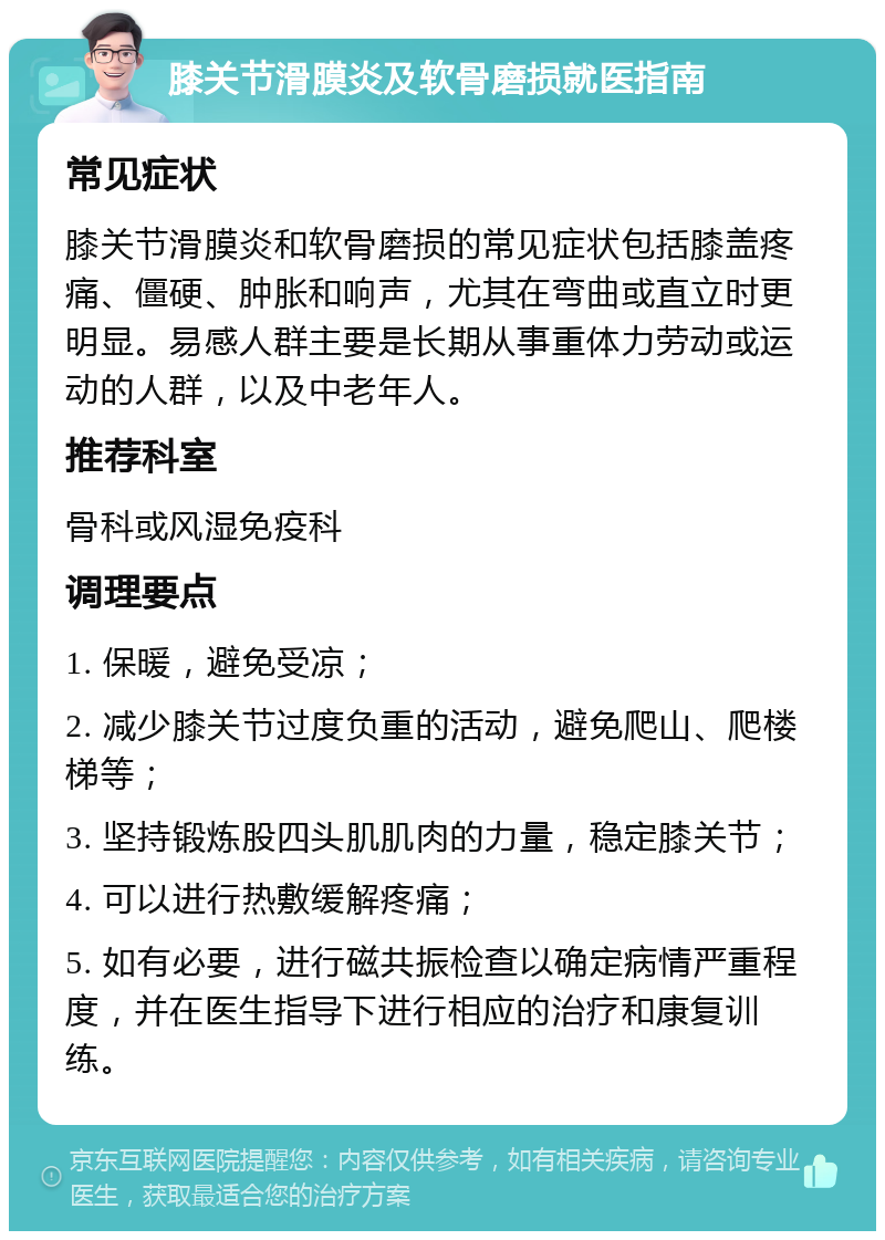 膝关节滑膜炎及软骨磨损就医指南 常见症状 膝关节滑膜炎和软骨磨损的常见症状包括膝盖疼痛、僵硬、肿胀和响声，尤其在弯曲或直立时更明显。易感人群主要是长期从事重体力劳动或运动的人群，以及中老年人。 推荐科室 骨科或风湿免疫科 调理要点 1. 保暖，避免受凉； 2. 减少膝关节过度负重的活动，避免爬山、爬楼梯等； 3. 坚持锻炼股四头肌肌肉的力量，稳定膝关节； 4. 可以进行热敷缓解疼痛； 5. 如有必要，进行磁共振检查以确定病情严重程度，并在医生指导下进行相应的治疗和康复训练。