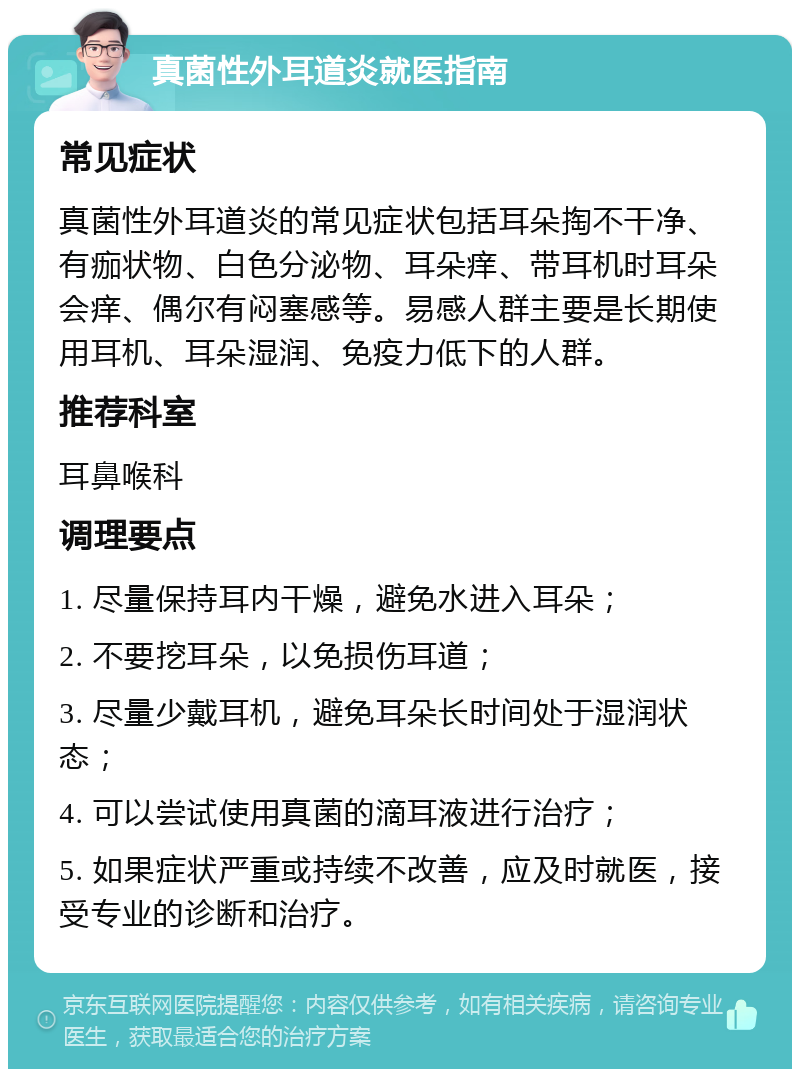 真菌性外耳道炎就医指南 常见症状 真菌性外耳道炎的常见症状包括耳朵掏不干净、有痂状物、白色分泌物、耳朵痒、带耳机时耳朵会痒、偶尔有闷塞感等。易感人群主要是长期使用耳机、耳朵湿润、免疫力低下的人群。 推荐科室 耳鼻喉科 调理要点 1. 尽量保持耳内干燥，避免水进入耳朵； 2. 不要挖耳朵，以免损伤耳道； 3. 尽量少戴耳机，避免耳朵长时间处于湿润状态； 4. 可以尝试使用真菌的滴耳液进行治疗； 5. 如果症状严重或持续不改善，应及时就医，接受专业的诊断和治疗。