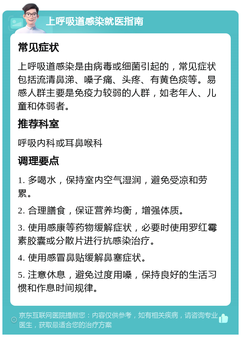 上呼吸道感染就医指南 常见症状 上呼吸道感染是由病毒或细菌引起的，常见症状包括流清鼻涕、嗓子痛、头疼、有黄色痰等。易感人群主要是免疫力较弱的人群，如老年人、儿童和体弱者。 推荐科室 呼吸内科或耳鼻喉科 调理要点 1. 多喝水，保持室内空气湿润，避免受凉和劳累。 2. 合理膳食，保证营养均衡，增强体质。 3. 使用感康等药物缓解症状，必要时使用罗红霉素胶囊或分散片进行抗感染治疗。 4. 使用感冒鼻贴缓解鼻塞症状。 5. 注意休息，避免过度用嗓，保持良好的生活习惯和作息时间规律。