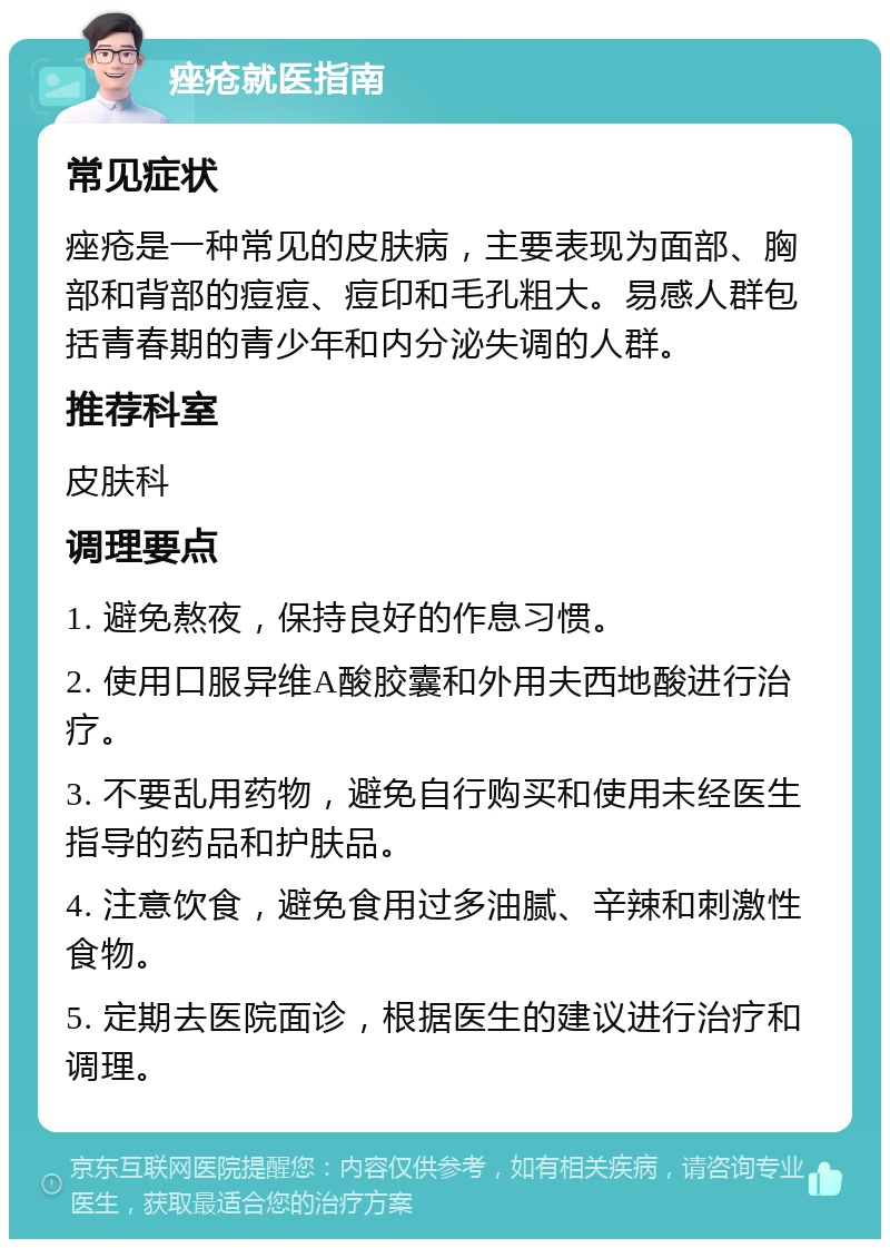 痤疮就医指南 常见症状 痤疮是一种常见的皮肤病，主要表现为面部、胸部和背部的痘痘、痘印和毛孔粗大。易感人群包括青春期的青少年和内分泌失调的人群。 推荐科室 皮肤科 调理要点 1. 避免熬夜，保持良好的作息习惯。 2. 使用口服异维A酸胶囊和外用夫西地酸进行治疗。 3. 不要乱用药物，避免自行购买和使用未经医生指导的药品和护肤品。 4. 注意饮食，避免食用过多油腻、辛辣和刺激性食物。 5. 定期去医院面诊，根据医生的建议进行治疗和调理。