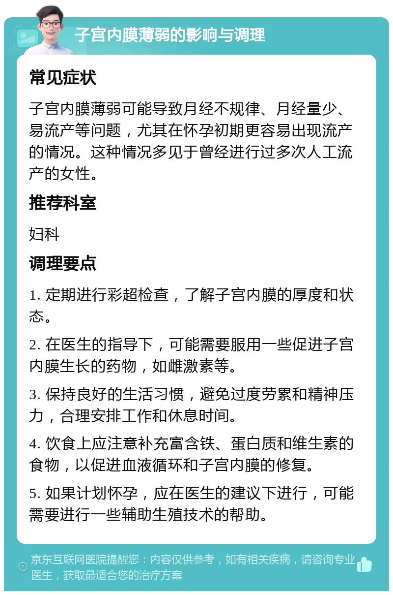 子宫内膜薄弱的影响与调理 常见症状 子宫内膜薄弱可能导致月经不规律、月经量少、易流产等问题，尤其在怀孕初期更容易出现流产的情况。这种情况多见于曾经进行过多次人工流产的女性。 推荐科室 妇科 调理要点 1. 定期进行彩超检查，了解子宫内膜的厚度和状态。 2. 在医生的指导下，可能需要服用一些促进子宫内膜生长的药物，如雌激素等。 3. 保持良好的生活习惯，避免过度劳累和精神压力，合理安排工作和休息时间。 4. 饮食上应注意补充富含铁、蛋白质和维生素的食物，以促进血液循环和子宫内膜的修复。 5. 如果计划怀孕，应在医生的建议下进行，可能需要进行一些辅助生殖技术的帮助。