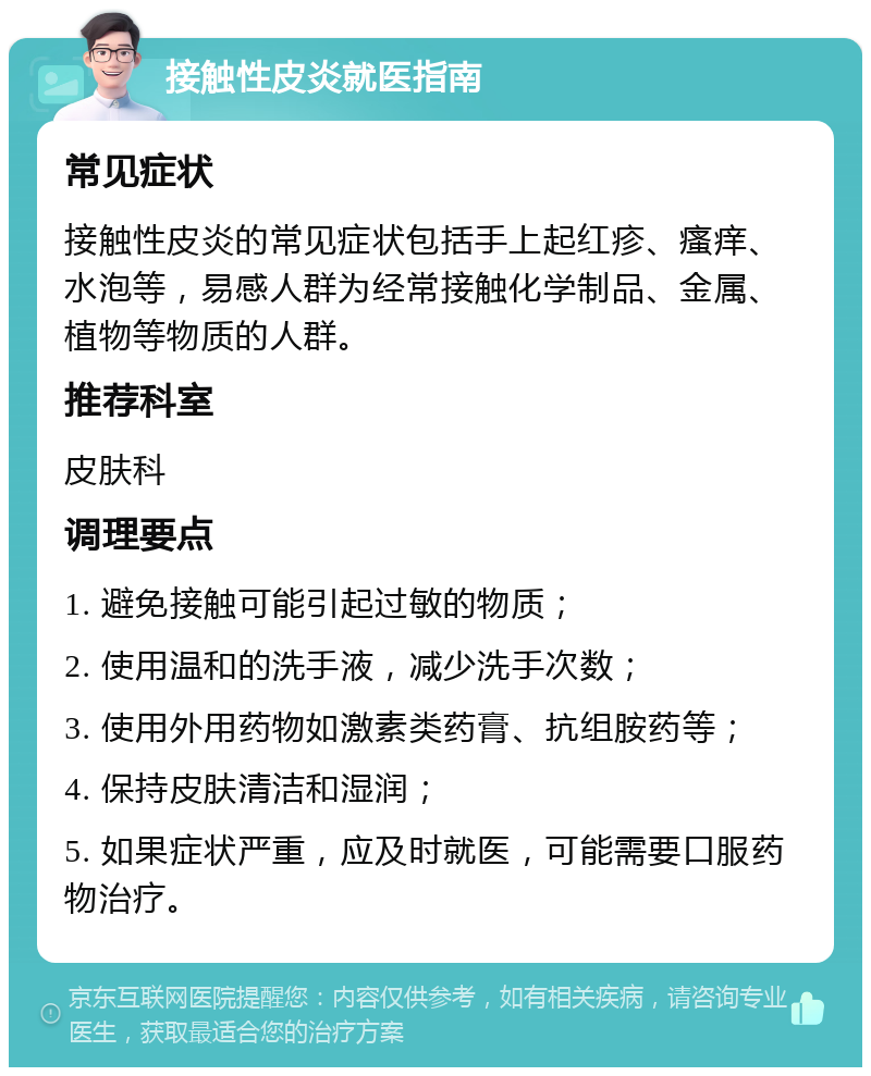 接触性皮炎就医指南 常见症状 接触性皮炎的常见症状包括手上起红疹、瘙痒、水泡等，易感人群为经常接触化学制品、金属、植物等物质的人群。 推荐科室 皮肤科 调理要点 1. 避免接触可能引起过敏的物质； 2. 使用温和的洗手液，减少洗手次数； 3. 使用外用药物如激素类药膏、抗组胺药等； 4. 保持皮肤清洁和湿润； 5. 如果症状严重，应及时就医，可能需要口服药物治疗。